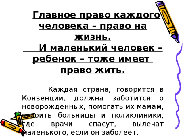  Главное право каждого человека – право на жизнь.  И маленький человек – ребенок – тоже имеет право жить.   Каждая страна, говорится в Конвенции, должна заботится о новорожденных, помогать их мамам, строить больницы и поликлиники, где врачи спасут, вылечат маленького, если он заболеет. 