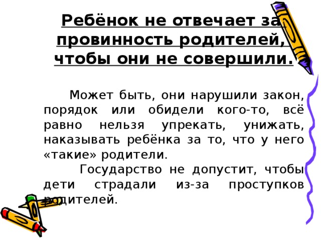 Ребёнок не отвечает за провинность родителей, чтобы они не совершили.  Может быть, они нарушили закон, порядок или обидели кого-то, всё равно нельзя упрекать, унижать, наказывать ребёнка за то, что у него «такие» родители.  Государство не допустит, чтобы дети страдали из-за проступков родителей.  