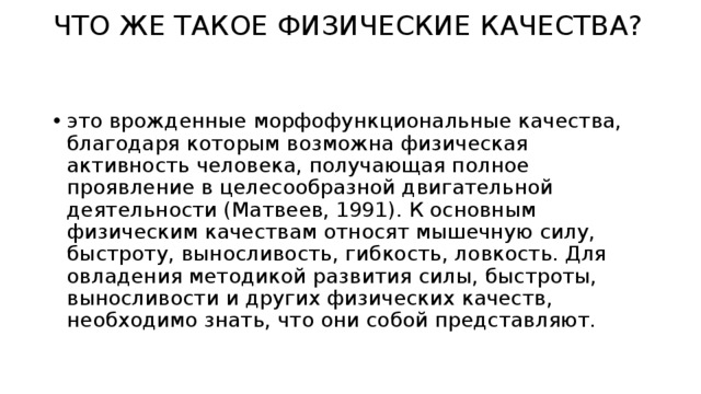 ЧТО ЖЕ ТАКОЕ ФИЗИЧЕСКИЕ КАЧЕСТВА? это врожденные морфофункциональные качества, благодаря которым возможна физическая активность человека, получающая полное проявление в целесообразной двигательной деятельности (Матвеев, 1991). К основным физическим качествам относят мышечную силу, быстроту, выносливость, гибкость, ловкость. Для овладения методикой развития силы, быстроты, выносливости и других физических качеств, необходимо знать, что они собой представляют. 