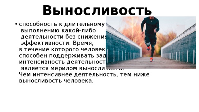 Выносливость  способность к длительному   выполнению какой-либо   деятельности без снижения   эффективности. Время,  в течение которого человек  способен поддерживать заданную  интенсивность деятельности,   является мерилом выносливости.  Чем интенсивнее деятельность, тем ниже выносливость человека. 