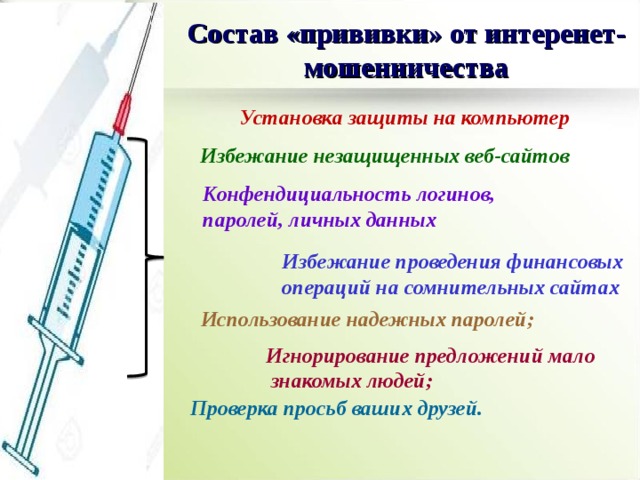 Состав «прививки» от интеренет-мошенничества Установка защиты на компьютер Избежание незащищенных веб-сайтов Конфендициальность логинов, паролей, личных данных Избежание проведения финансовых операций на сомнительных сайтах Использование надежных паролей; Игнорирование предложений мало  знакомых людей; Проверка просьб ваших друзей. 