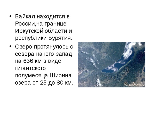 Байкал находится в России,на границе Иркутской области и республики Бурятия. Озеро протянулось с севера на юго-запад на 636 км в виде гигантского полумесяца.Ширина озера от 25 до 80 км. 