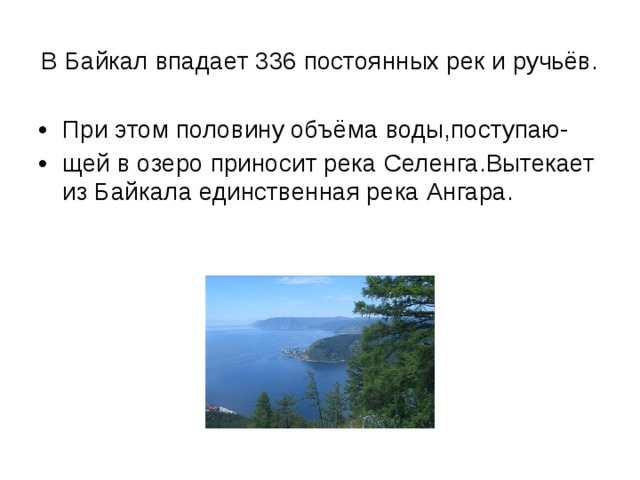 В Байкал впадает 336 постоянных рек и ручьёв. При этом половину объёма воды,поступаю- щей в озеро приносит река Селенга.Вытекает из Байкала единственная река Ангара. 