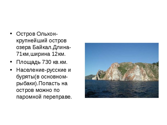 Остров Ольхон-крупнейший остров озера Байкал.Длина-71км,ширина 12км. Площадь 730 кв.км. Население-русские и буряты(в основном-рыбаки).Попасть на остров можно по паромной переправе. 