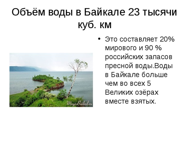 Объём воды в Байкале 23 тысячи куб. км Это составляет 20% мирового и 90 % российских запасов пресной воды.Воды в Байкале больше чем во всех 5 Великих озёрах вместе взятых. 