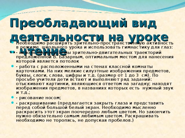 Преобладающий вид деятельности на уроке – чтение  Необходимо расширять зрительно-пространственную активность в режиме  школьного урока и использовать гимнастику для глаз: - использование схемы зрительно-двигательных траекторий предложенной В. Базарным, оптимальным местом для нанесения которой является потолок - работа с расположенными на стенах классной комнаты карточками. На них мелкие силуэтные изображения предметов, буквы, слоги, слова, цифры и т.д. (размер от 1 до 3  см). По просьбе учителя дети встают и выполняют ряд заданий: отыскивают картинки, являющиеся ответом на загадку; находят изображения предметов, в названиях которых есть  нужный звук и т.д.; - рисование носом; - раскрашивание (предлагается закрыть глаза и представить перед собой большой белый экран. Необходимо мысленно раскрасить этот экран поочередно любым цветом. Но закончить нужно обязательно самым любимым цветом. Раскрашивать необходимо не торопясь, не допуская пробелов.) 