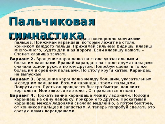 Пальчиковая гимнастика  Вариант 1. Нажимание на карандаш поочередно кончиками пальцев. Прижимай карандаш, который лежит на столе, кончиком каждого пальца. Прижимай сильнее! Видишь, клавиш много-много, Будто длинная дорога. Если клавишу нажать – Станет клавиша звучать Вариант 2. Вращение карандаша на столе указательным и большим пальцами. Вращай карандаш на столе двумя пальцами сначала одной руки, а потом другой. Попробуй сделать то же большим и средним пальцами. По столу круги катаю, Карандаш не выпускаю Вариант 3. Вращение карандаша между большим, указательным и средним пальцами. Возьми карандаш тремя пальцами. Покрути его. Пусть он вращается быстро-быстро, как винт вертолёта. Мой завелся вертолет, Отправляется в полёт Вариант 4. Прокатывание карандаша между ладонями. Положи карандаш на одну ладошку, прикрой его другой. Прокатывай карандаш между ладонями сначала медленно, а потом быстрее, от кончиков пальцев к запястьям. А теперь попробуй сделать это сразу с двумя карандашами. 