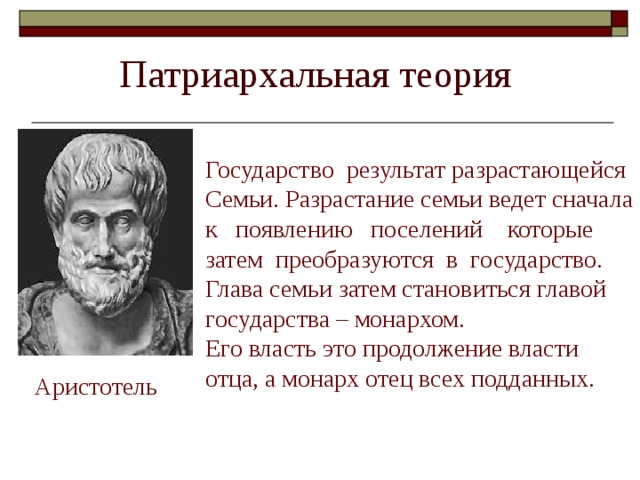 Государство результат разрастающейся Семьи. Разрастание семьи ведет сначала к появлению поселений которые затем преобразуются в государство. Глава семьи затем становиться главой государства – монархом. Его власть это продолжение власти отца, а монарх отец всех подданных. Аристотель 