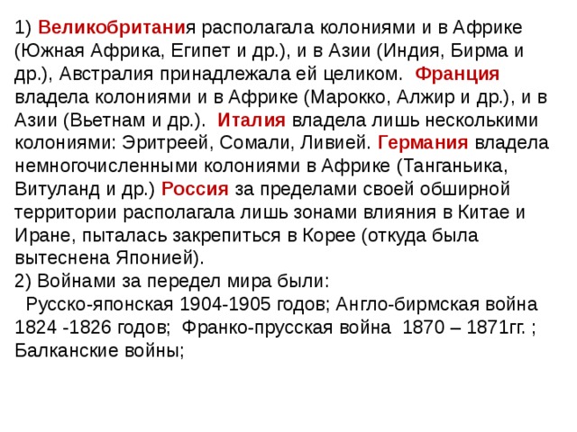 1) Великобритани я располагала колониями и в Африке (Южная Африка, Египет и др.), и в Азии (Индия, Бирма и др.), Австралия принадлежала ей целиком. Франция владела колониями и в Африке (Марокко, Алжир и др.), и в Азии (Вьетнам и др.). Италия владела лишь несколькими колониями: Эритреей, Сомали, Ливией. Германия владела немногочисленными колониями в Африке (Танганьика, Витуланд и др.) Россия за пределами своей обширной территории располагала лишь зонами влияния в Китае и Иране, пыталась закрепиться в Корее (откуда была вытеснена Японией). 2) Войнами за передел мира были:  Русско-японская 1904-1905 годов; Англо-бирмская война 1824 -1826 годов; Франко-прусская война 1870 – 1871гг. ; Балканские войны; 