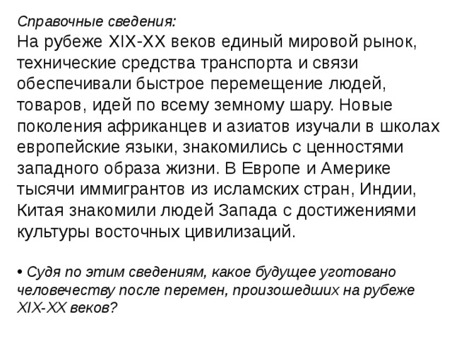 Справочные сведения: На рубеже XIX-XX веков единый мировой рынок, технические средства транспорта и связи обеспечивали быстрое перемещение людей, товаров, идей по всему земному шару. Новые поколения африканцев и азиатов изучали в школах европейские языки, знакомились с ценностями западного образа жизни. В Европе и Америке тысячи иммигрантов из исламских стран, Индии, Китая знакомили людей Запада с достижениями культуры восточных цивилизаций. • Судя по этим сведениям, какое будущее уготовано человечеству после перемен, произошедших на рубеже XIX-XX веков? 