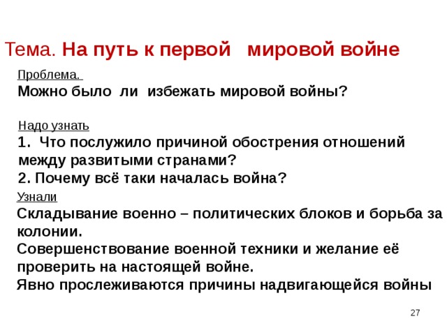 Тема. На путь к первой мировой войне Проблема.  Можно было ли избежать мировой войны? Надо узнать 1. Что послужило причиной обострения отношений между развитыми странами? 2. Почему всё таки началась война? Узнали Складывание военно – политических блоков и борьба за колонии. Совершенствование военной техники и желание её проверить на настоящей войне. Явно прослеживаются причины надвигающейся войны   