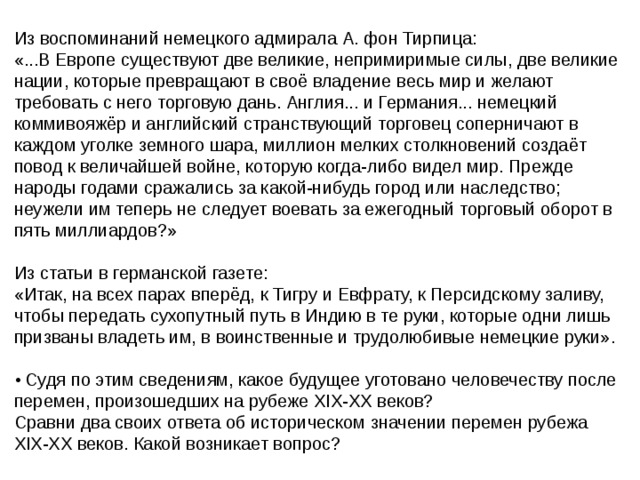 Из воспоминаний немецкого адмирала А. фон Тирпица: «...В Европе существуют две великие, непримиримые силы, две великие нации, которые превращают в своё владение весь мир и желают требовать с него торговую дань. Англия... и Германия... немецкий коммивояжёр и английский странствующий торговец соперничают в каждом уголке земного шара, миллион мелких столкновений создаёт повод к величайшей войне, которую когда-либо видел мир. Прежде народы годами сражались за какой-нибудь город или наследство; неужели им теперь не следует воевать за ежегодный торговый оборот в пять миллиардов?» Из статьи в германской газете: «Итак, на всех парах вперёд, к Тигру и Евфрату, к Персидскому заливу, чтобы передать сухопутный путь в Индию в те руки, которые одни лишь призваны владеть им, в воинственные и трудолюбивые немецкие руки». • Судя по этим сведениям, какое будущее уготовано человечеству после перемен, произошедших на рубеже XIX-XX веков? Сравни два своих ответа об историческом значении перемен рубежа XIX-XX веков. Какой возникает вопрос? 