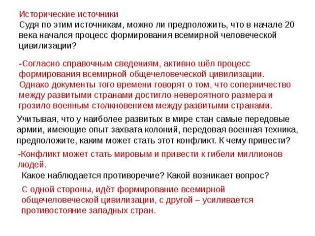 Исторические источники Судя по этим источникам, можно ли предположить, что в начале 20 века начался процесс формирования всемирной человеческой цивилизации? -Согласно справочным сведениям, активно шёл процесс формирования всемирной общечеловеческой цивилизации. Однако документы того времени говорят о том, что соперничество между развитыми странами достигло невероятного размера и грозило военным столкновением между развитыми странами. Учитывая, что у наиболее развитых в мире стан самые передовые армии, имеющие опыт захвата колоний, передовая военная техника, предположите, каким может стать этот конфликт. К чему привести? -Конфликт может стать мировым и привести к гибели миллионов людей. Какое наблюдается противоречие? Какой возникает вопрос? С одной стороны, идёт формирование всемирной общечеловеческой цивилизации, с другой – усиливается противостояние западных стран.  