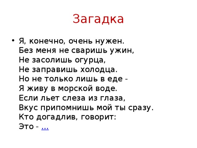 Загадка Я, конечно, очень нужен.  Без меня не сваришь ужин,   Не засолишь огурца,  Не заправишь холодца.  Но не только лишь в еде -  Я живу в морской воде.  Если льет слеза из глаза,  Вкус припомнишь мой ты сразу.  Кто догадлив, говорит:  Это -  ... 