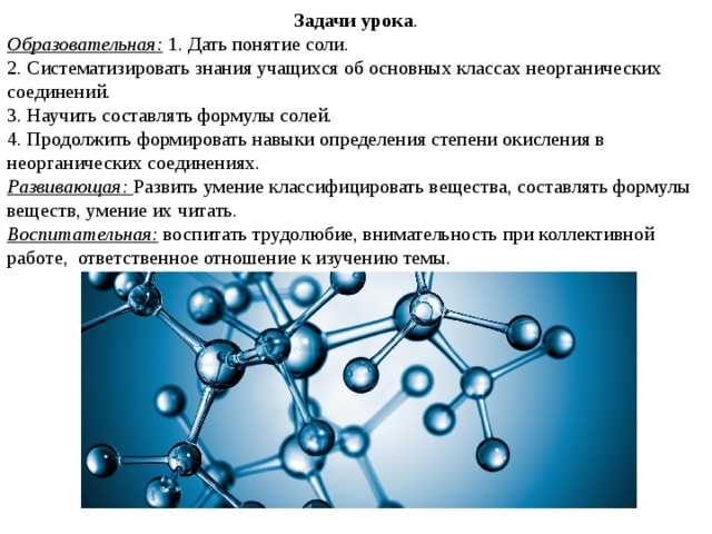 Задачи урока . Образовательная: 1. Дать понятие соли. 2. Систематизировать знания учащихся об основных классах неорганических соединений. 3. Научить составлять формулы солей. 4. Продолжить формировать навыки определения степени окисления в неорганических соединениях. Развивающая: Развить умение классифицировать вещества, составлять формулы веществ, умение их читать. Воспитательная: воспитать трудолюбие, внимательность при коллективной работе, ответственное отношение к изучению темы. 