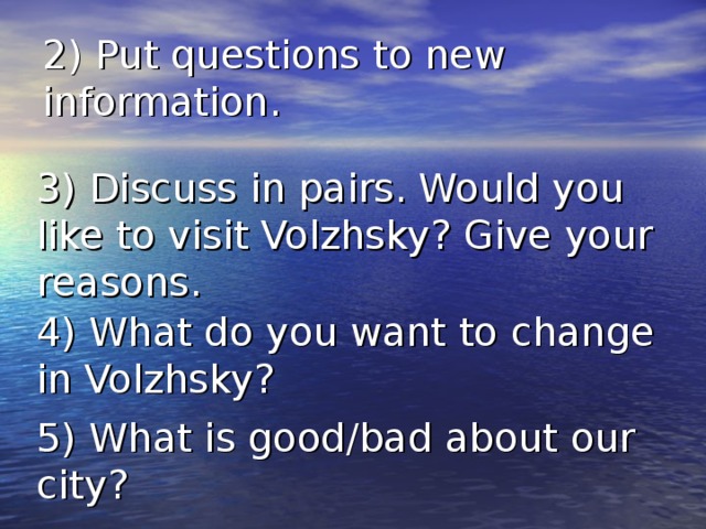 2) Put questions to new information. 3) Discuss in pairs. Would you like to visit Volzhsky ? Give your reasons. 4)  What do you want to change in Volzhsky ? 5)  What is good/bad about our city ? 