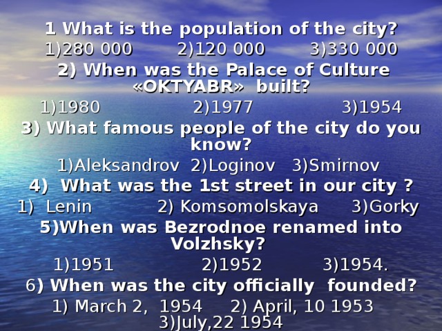 1 What is the population of the city? 1)280 000  2)120 000  3)330 000  2) When was the Palace of Culture «OKTYABR» built? 1)1980 2)1977 3)1954 3) What famous people of the city do you know? 1)Aleksandrov 2)Loginov 3)Smirnov 4) What was the 1st street in our city ? 1) Lenin 2) Komsomolskaya 3)Gorky 5)When was Bezrodnoe renamed into Volzhsky? 1)1951 2)1952 3)1954. 6 ) When was the city officially founded? 1) March 2, 1954 2) April, 10 1953 3)July,22 1954 
