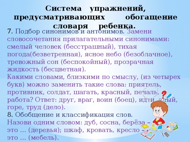 Система упражнений, предусматривающих обогащение словаря ребенка. 7. Подбор синонимов и антонимов. Замени словосочетания прилагательными синонимами: смелый человек (бесстрашный), тихая погода(безветренная), ясное небо (безоблачное), тревожный сон (беспокойный), прозрачная жидкость (бесцветная). Какими словами, близкими по смыслу, (из четырех букв) можно заменить такие слова: приятель, противник, солдат, шагать, красный, печаль, работа? Ответ: друг, враг, воин (боец), идти, алый, горе, труд (дело). 8.  Обобщение и классификация слов. Назови одним словом: дуб, сосна, берёза – это … (деревья); шкаф, кровать, кресло – это … (мебель). 