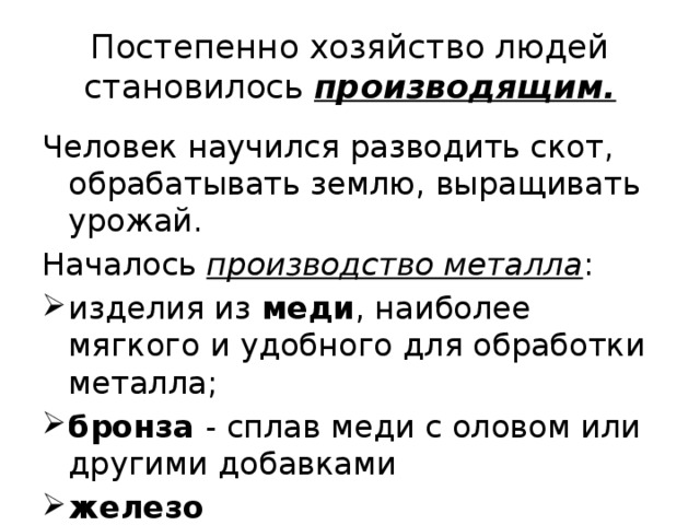 Постепенно хозяйство людей становилось производящим. Человек научился разводить скот, обрабатывать землю, выращивать урожай. Началось производство металла : изделия из меди , наиболее мягкого и удобного для обработки металла; бронза - сплав меди с оловом или другими добавками железо 