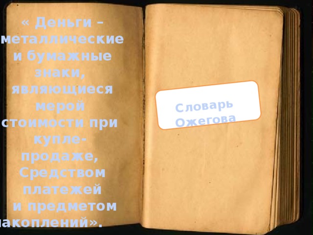 Словарь Ожегова « Деньги – металлические  и бумажные знаки, являющиеся мерой стоимости при купле- продаже, Средством платежей  и предметом  накоплений».   