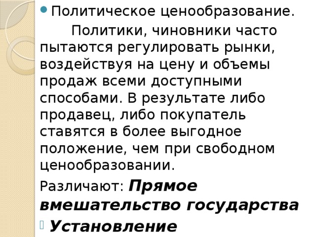 Политическое ценообразование.  Политики, чиновники часто пытаются регулировать рынки, воздействуя на цену и объемы продаж всеми доступными способами. В результате либо продавец, либо покупатель ставятся в более выгодное положение, чем при свободном ценообразовании. Различают: Прямое вмешательство государства Установление фиксированных цен Установление предельных цен   