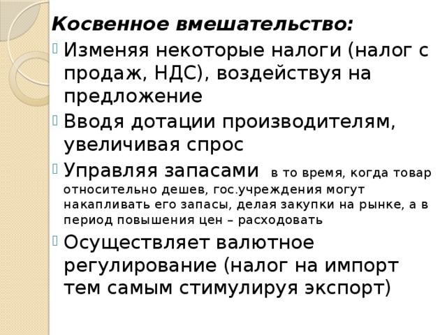 Косвенное вмешательство: Изменяя некоторые налоги (налог с продаж, НДС), воздействуя на предложение Вводя дотации производителям, увеличивая спрос Управляя запасами в то время, когда товар относительно дешев, гос.учреждения могут накапливать его запасы, делая закупки на рынке, а в период повышения цен – расходовать Осуществляет валютное регулирование (налог на импорт тем самым стимулируя экспорт) 