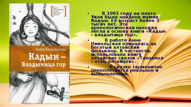  В 1993 году на плато Укок была найдена мумия Кадын. Её возраст более 3 тысяч лет. Эта археологическая находка легла в основу книги «Кадын – владычица гор».  В работе Анна Никольская опиралась на богатый алтайский фольклор. В частности, использовала книгу алтайских сказок «Танзалол – отец алтайцев».  В сказке гармонично переплетается реальное и вымышленное. 