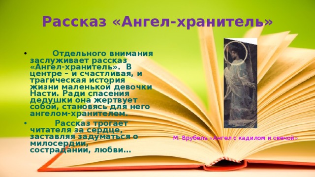 Рассказ «Ангел-хранитель»  Отдельного внимания заслуживает рассказ «Ангел-хранитель». В центре – и счастливая, и трагическая история жизни маленькой девочки Насти. Ради спасения дедушки она жертвует собой, становясь для него ангелом-хранителем.  Рассказ трогает читателя за сердце, заставляя задуматься о милосердии, сострадании, любви… М. Врубель «Ангел с кадилом и свечой» 