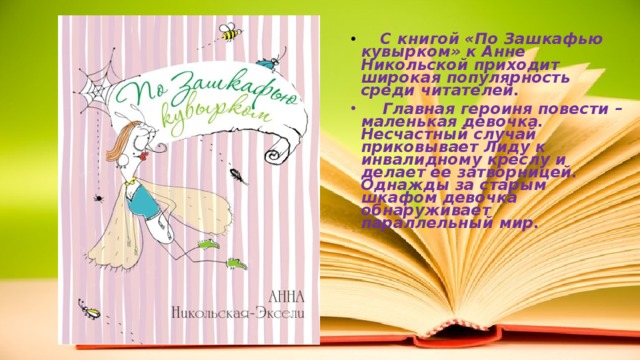   С книгой «По Зашкафью кувырком» к Анне Никольской приходит широкая популярность среди читателей.  Главная героиня повести – маленькая девочка. Несчастный случай приковывает Лиду к инвалидному креслу и делает ее затворницей. Однажды за старым шкафом девочка обнаруживает параллельный мир. 