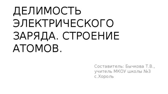 ДЕЛИМОСТЬ ЭЛЕКТРИЧЕСКОГО ЗАРЯДА. СТРОЕНИЕ АТОМОВ. Составитель: Бычкова Т.В., учитель МКОУ школы №3 с.Хороль 