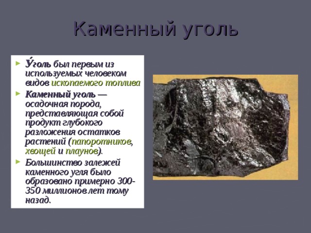 Каменный уголь У́голь был первым из используемых человеком видов ископаемого топлива  Каменный уголь — осадочная порода, представляющая собой продукт глубокого разложения остатков растений ( папоротников , хвощей и плаунов ). Большинство залежей каменного угля было образовано примерно 300-350 миллионов лет тому назад . 