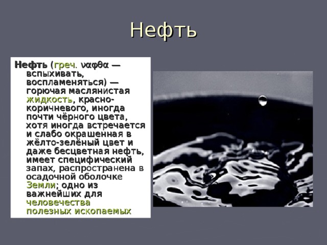 Нефть Нефть ( греч.  ναφθα — вспыхивать, воспламеняться) — горючая маслянистая жидкость , красно-коричневого, иногда почти чёрного цвета, хотя иногда встречается и слабо окрашенная в жёлто-зелёный цвет и даже бесцветная нефть, имеет специфический запах, распространена в осадочной оболочке Земли ; одно из важнейших для человечества  полезных ископаемых  