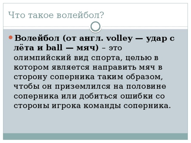 Что такое волейбол? Волейбол (от англ. volley — удар с лёта и ball — мяч) – это олимпийский вид спорта, целью в котором является направить мяч в сторону соперника таким образом, чтобы он приземлился на половине соперника или добиться ошибки со стороны игрока команды соперника.     