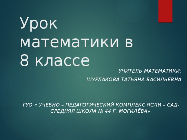 Урок математики в  8 классе  Учитель математики:  Шурлакова Татьяна Васильевна    ГУО « Учебно – педагогический комплекс ясли – сад- средняя школа № 44 г. Могилёва»  