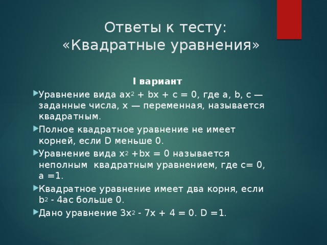  Ответы к тесту:  «Квадратные уравнения»  I вариант Уравнение вида ax 2  + bx + c = 0, где a, b, c — заданные числа, x — переменная, называется квадратным. Полное квадратное уравнение не имеет корней, если D меньше 0. Уравнение вида x 2  +bx = 0 называется неполным квадратным уравнением, где с= 0, а =1. Квадратное уравнение имеет два корня, если b 2 - 4ac больше 0. Дано уравнение 3x 2  - 7x + 4 = 0. D =1. 