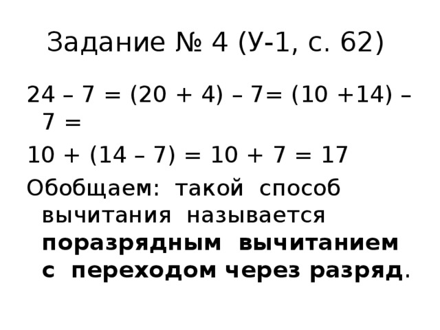 Задание № 4 (У-1, с. 62) 24 – 7 = (20 + 4) – 7= (10 +14) – 7 = 10 + (14 – 7) = 10 + 7 = 17 Обобщаем: такой способ вычитания называется поразрядным вычитанием с переходом через разряд . 