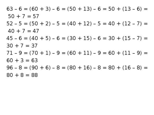 63 – 6 = (60 + 3) – 6 = (50 + 13) – 6 = 50 + (13 – 6) =  50 + 7 = 57 52 – 5 = (50 + 2) – 5 = (40 + 12) – 5 = 40 + (12 – 7) =  40 + 7 = 47 45 – 6 = (40 + 5) – 6 = (30 + 15) – 6 = 30 + (15 – 7) = 30 + 7 = 37 71 – 9 = (70 + 1) – 9 = (60 + 11) – 9 = 60 + (11 – 9) = 60 + 3 = 63 96 – 8 = (90 + 6) – 8 = (80 + 16) – 8 = 80 + (16 – 8) = 80 + 8 = 88 