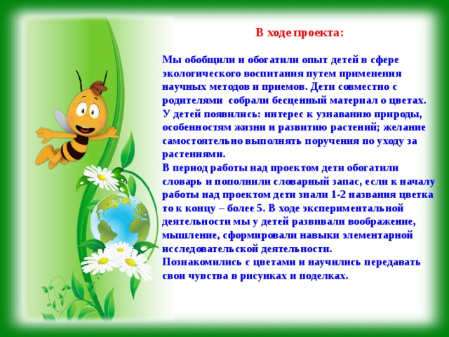 В ходе проекта:  Мы обобщили и обогатили опыт детей в сфере экологического воспитания путем применения научных методов и приемов. Дети совместно с родителями собрали бесценный материал о цветах.  У детей появились: интерес к узнаванию природы, особенностям жизни и развитию растений; желание самостоятельно выполнять поручения по уходу за растениями.  В период работы над проектом дети обогатили словарь и пополнили словарный запас, если к началу работы над проектом дети знали 1-2 названия цветка то к концу – более 5. В ходе экспериментальной деятельности мы у детей развивали воображение, мышление, сформировали навыки элементарной исследовательской деятельности.   Познакомились с цветами и научились передавать свои чувства в рисунках и поделках.    