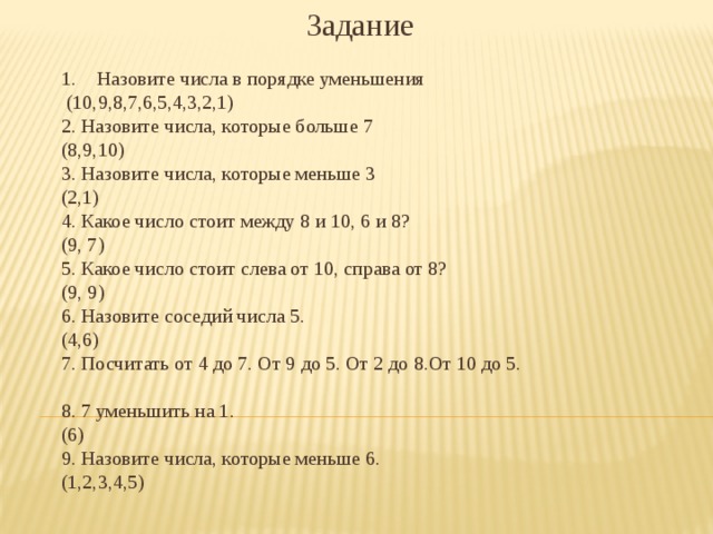 Задание Назовите числа в порядке уменьшения  (10,9,8,7,6,5,4,3,2,1) 2. Назовите числа, которые больше 7 (8,9,10) 3. Назовите числа, которые меньше 3 (2,1) 4. Какое число стоит между 8 и 10, 6 и 8? (9, 7) 5. Какое число стоит слева от 10, справа от 8? (9, 9) 6. Назовите соседий числа 5. (4,6) 7. Посчитать от 4 до 7. От 9 до 5. От 2 до 8.От 10 до 5. 8. 7 уменьшить на 1. (6) 9. Назовите числа, которые меньше 6. (1,2,3,4,5) 