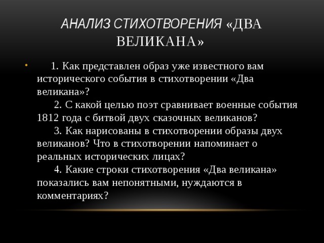 анализ стихотворения «Два великана»         1. Как представлен образ уже известного вам исторического события в стихотворении «Два великана»?        2. С какой целью поэт сравнивает военные события 1812 года с битвой двух сказочных великанов?        3. Как нарисованы в стихотворении образы двух великанов? Что в стихотворении напоминает о реальных исторических лицах?        4. Какие строки стихотворения «Два великана» показались вам непонятными, нуждаются в комментариях? 