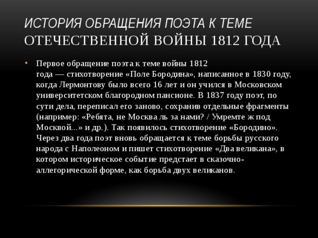 история обращения поэта к теме Отечественной войны 1812 года Первое обращение поэта к теме войны 1812 года — стихотворение «Поле Бородина», написанное в 1830 году, когда Лермонтову было всего 16 лет и он учился в Московском университетском благородном пансионе. В 1837 году поэт, по сути дела, переписал его заново, сохранив отдельные фрагменты (например: «Ребята, не Москва ль за нами? / Умремте ж под Москвой...» и др.). Так появилось стихотворение «Бородино». Через два года поэт вновь обращается к теме борьбы русского народа с Наполеоном и пишет стихотворение «Два великана», в котором историческое событие предстает в сказочно-аллегорической форме, как борьба двух великанов.   