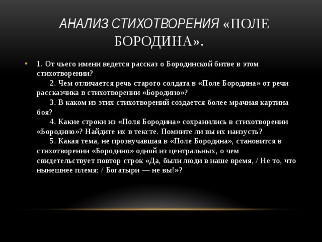  анализ стихотворения «Поле Бородина». 1. От чьего имени ведется рассказ о Бородинской битве в этом стихотворении?        2. Чем отличается речь старого солдата в «Поле Бородина» от речи рассказчика в стихотворении «Бородино»?        3. В каком из этих стихотворений создается более мрачная картина боя?        4. Какие строки из «Поля Бородина» сохранились в стихотворении «Бородино»? Найдите их в тексте. Помните ли вы их наизусть?        5. Какая тема, не прозвучавшая в «Поле Бородина», становится в стихотворении «Бородино» одной из центральных, о чем свидетельствует повтор строк «Да, были люди в наше время, / Не то, что нынешнее племя: / Богатыри — не вы!»?   