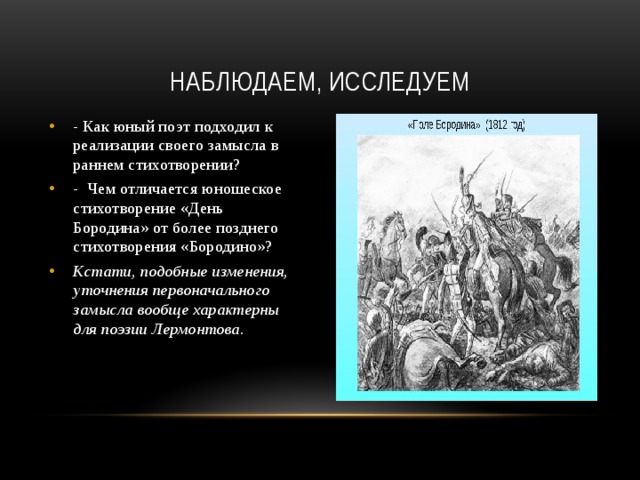 Наблюдаем, исследуем - Как юный поэт подходил к реализации своего замысла в раннем стихотворении? - Чем отличается юношеское стихотворение «День Бородина» от более позднего стихотворения «Бородино»? Кстати, подобные изменения, уточнения первоначального замысла вообще характерны для поэзии Лермонтова. 