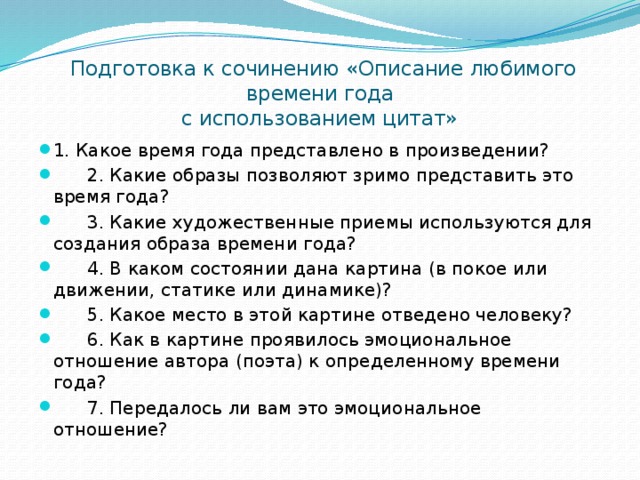  Подготовка к сочинению «Описание любимого времени года  с использованием цитат» 1. Какое время года представлено в произведении?  2. Какие образы позволяют зримо представить это время года?  3. Какие художественные приемы используются для создания образа времени года?  4. В каком состоянии дана картина (в покое или движении, статике или динамике)?  5. Какое место в этой картине отведено человеку?  6. Как в картине проявилось эмоциональное отношение автора (поэта) к определенному времени года?  7. Передалось ли вам это эмоциональное отношение? 