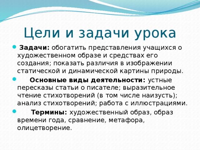 Цели и задачи урока  Задачи: обогатить представления учащихся о художественном образе и средствах его создания; показать различия в изображении статической и динамической картины природы.  Основные виды деятельности: устные пересказы статьи о писателе; выразительное чтение стихотворений (в том числе наизусть); анализ стихотворений; работа с иллюстрациями.  Термины: художественный образ, образ времени года, сравнение, метафора, олицетворение. 