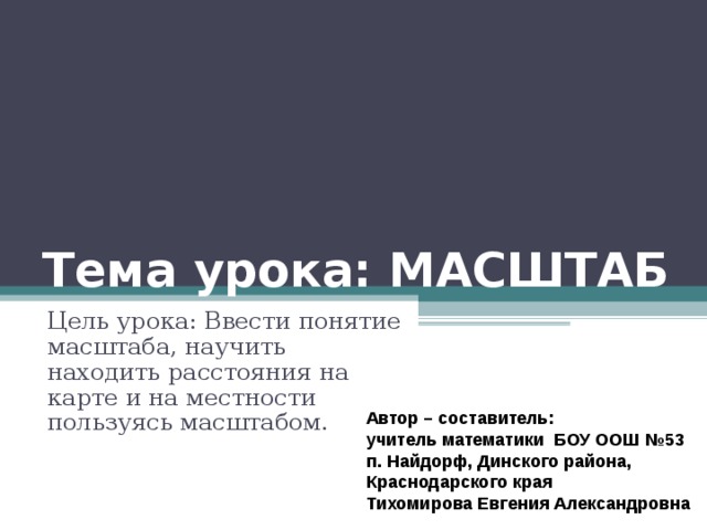 Тема урока: МАСШТАБ Цель урока: Ввести понятие масштаба, научить находить расстояния на карте и на местности пользуясь масштабом. Автор – составитель:  учитель математики БОУ ООШ №53 п. Найдорф, Динского района, Краснодарского края Тихомирова Евгения Александровна 