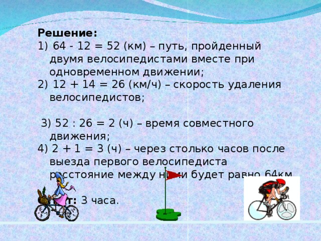 Решение:  64 - 12 = 52 (км) – путь, пройденный двумя велосипедистами вместе при одновременном движении;  12 + 14 = 26 (км / ч) – скорость удаления велосипедистов;  3) 52 : 26 = 2 (ч) – время совместного движения; 4) 2 + 1 = 3 (ч) – через столько часов после выезда первого велосипедиста расстояние между ними будет равно 64км. Ответ: 3 часа. 