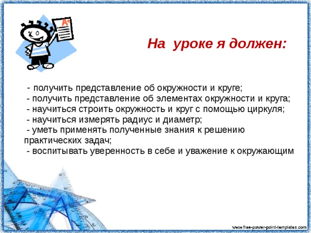  На уроке я должен:  - получить представление об окружности и круге;  - получить представление об элементах окружности и круга;  - научиться строить окружность и круг с помощью циркуля;  - научиться измерять радиус и диаметр;  - уметь применять полученные знания к решению практических задач;  - воспитывать уверенность в себе и уважение к окружающим 