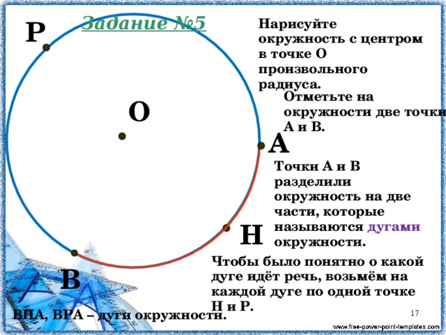 Задание №5 Нарисуйте окружность с центром в точке О произвольного радиуса. Р Отметьте на окружности две точки А и В. О А Точки А и В разделили окружность на две части, которые называются дугами окружности. Н Чтобы было понятно о какой дуге идёт речь, возьмём на каждой дуге по одной точке Н и Р. В ВНА, ВРА – дуги окружности.  