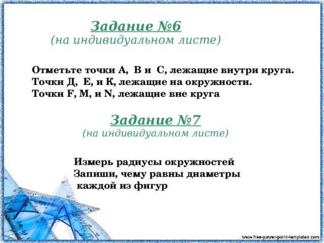 Задание №6 (на индивидуальном листе) Отметьте точки А, В и C , лежащие внутри круга. Точки Д, Е, и К, лежащие на окружности. Точки F , М, и N , лежащие вне круга Задание №7 (на индивидуальном листе) Измерь радиусы окружностей Запиши, чему равны диаметры  каждой из фигур  